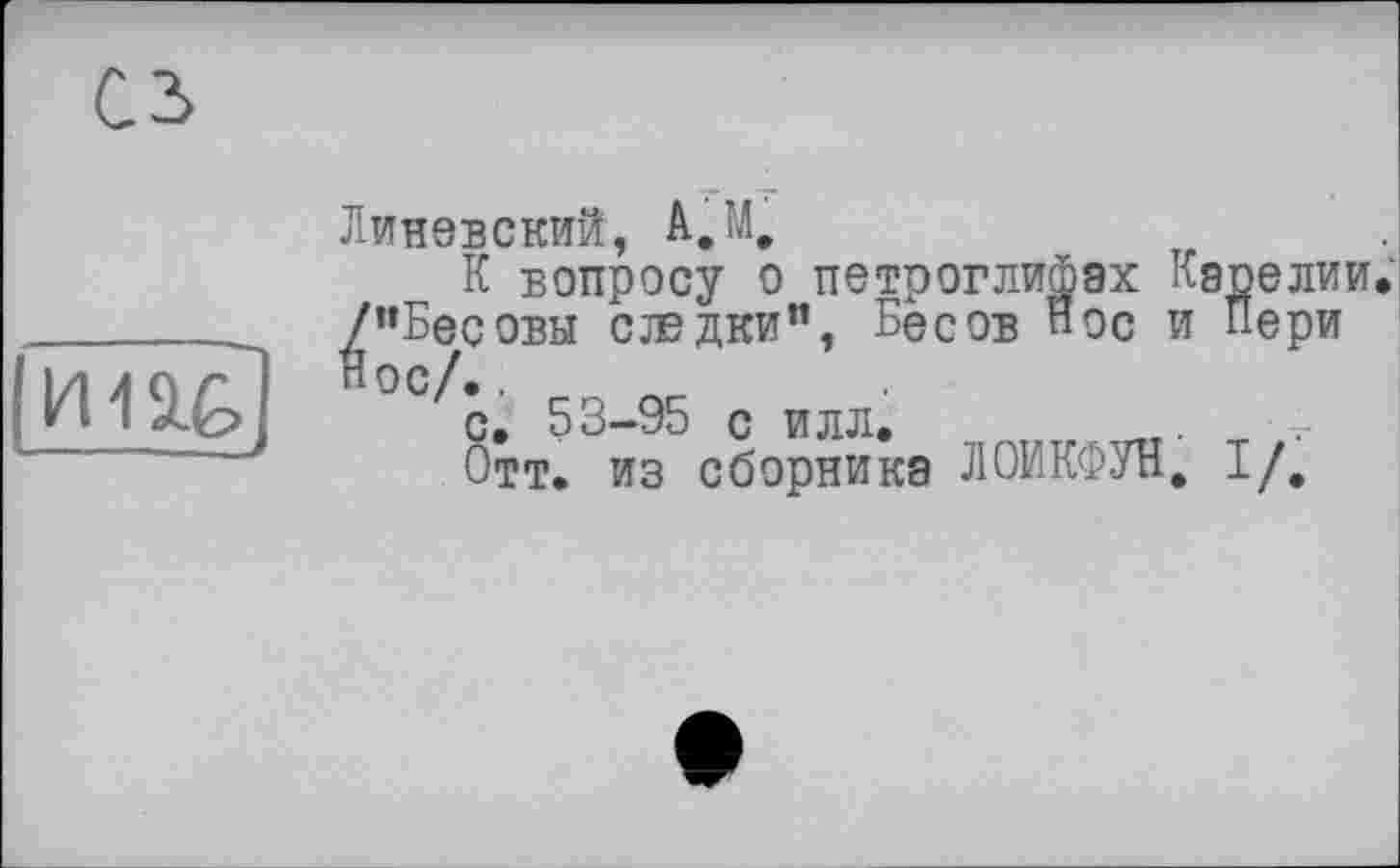 ﻿сз
M11Ê,
-.—
Линевский,
К вопросу о петроглифах Карелии.
^’’Бесовы сладки", Бесов пос и Пери
с. 53-95 с илл.	„т.	' 5-
Отт. из сборника ЛОИКФУН, I/,